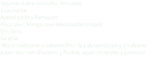llegando (Libre consumo, ilimitado): Espumante Aperol spritz y Ramazzoti Pisco sour, Mango sour (elaboración propia) Gin Tonic Sangría Mojito tradicional y sabores (Frutilla y durazno) con y sin alcohol Jugos naturales (Durazno y frutilla), aguas minerales y gaseosas
