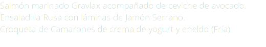 Salmón marinado Gravlax acompañado de ceviche de avocado. Ensaladilla Rusa con láminas de Jamón Serrano. Croqueta de Camarones de crema de yogurt y eneldo (Fría) 