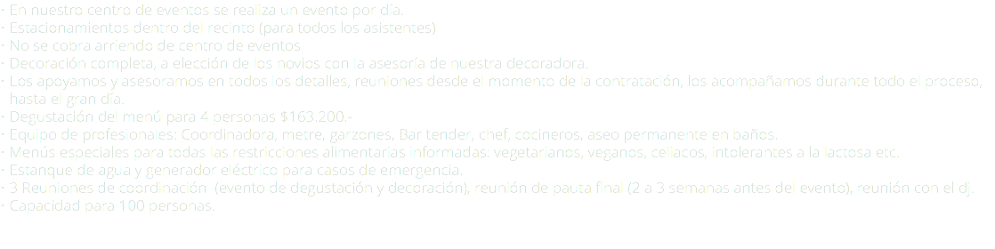 • En nuestro centro de eventos se realiza un evento por día. • Estacionamientos dentro del recinto (para todos los asistentes) • No se cobra arriendo de centro de eventos • Decoración completa, a elección de los novios con la asesoría de nuestra decoradora. • Los apoyamos y asesoramos en todos los detalles, reuniones desde el momento de la contratación, los acompañamos durante todo el proceso, --hasta el gran día. • Degustación del menú para 4 personas $163.200.- • Equipo de profesionales: Coordinadora, metre, garzones, Bar tender, chef, cocineros, aseo permanente en baños. • Menús especiales para todas las restricciones alimentarias informadas: vegetarianos, veganos, celiacos, intolerantes a la lactosa etc. • Estanque de agua y generador eléctrico para casos de emergencia. • 3 Reuniones de coordinación (evento de degustación y decoración), reunión de pauta final (2 a 3 semanas antes del evento), reunión con el dj. • Capacidad para 100 personas. 