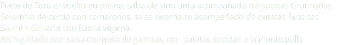 Filete de Toro envuelto en tocino, salsa de vino tinto acompañado de patatas Gratinadas Solomillo de cerdo con camarones, salsa bearnaise acompañado de patatas Rusticas Salmón Grillado con Paella vegena. Atún grillado con salsa cremosa de gambas, con patatas cocidas a la mantequilla 