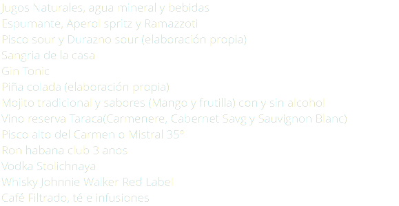 Jugos Naturales, agua mineral y bebidas Espumante, Aperol spritz y Ramazzoti Pisco sour y Durazno sour (elaboración propia) Sangria de la casa Gin Tonic Piña colada (elaboración propia) Mojito tradicional y sabores (Mango y frutilla) con y sin alcohol Vino reserva Taraca(Carmenere, Cabernet Savg y Sauvignon Blanc) Pisco alto del Carmen o Mistral 35º Ron habana club 3 anos Vodka Stolichnaya Whisky Johnnie Walker Red Label Café Filtrado, té e infusiones